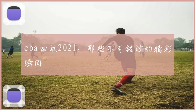 cba回放2021，那些不可错过的精彩瞬间
